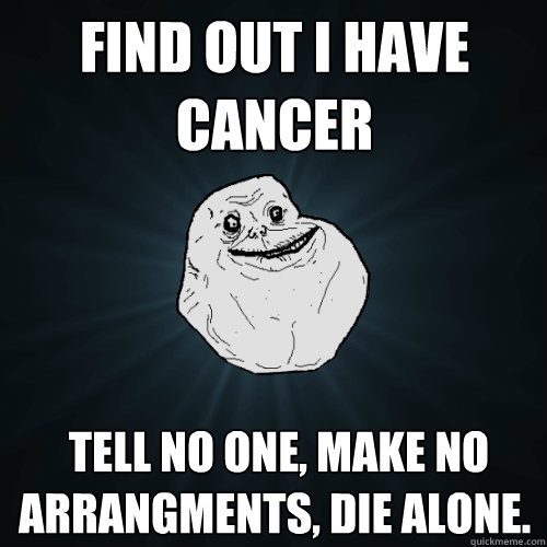 Find out I have cancer  tell no one, make no arrangments, die alone.  Forever Alone