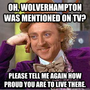 Oh, wolverhampton was mentioned on tv? Please tell me again how proud you are to live there.  Condescending Wonka