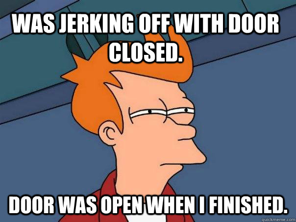 was jerking off with door closed. door was open when I finished.  Futurama Fry