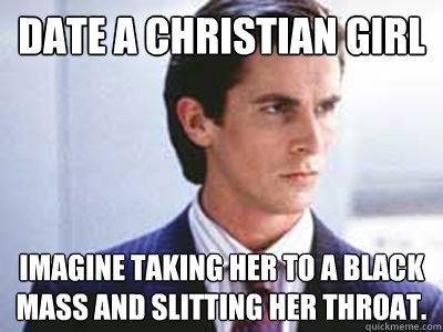 Date a christian girl imagine taking her to a black mass and slitting her throat.  Patrick Bateman