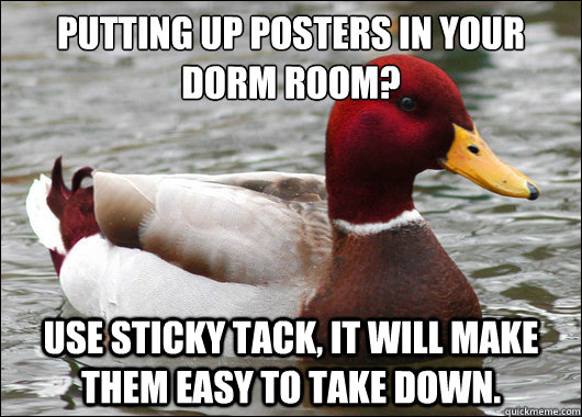 Putting up posters in your dorm room?
 Use sticky tack, it will make them easy to take down.  Malicious Advice Mallard