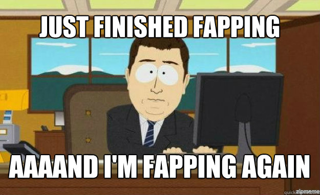 Just finished fapping AAAAND I'm fapping again  aaaand its gone
