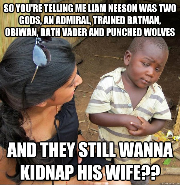 so you're telling me liam neeson was two gods, an admiral, trained batman, obiwan, dath vader and punched wolves and they still wanna kidnap his wife??  Skeptical Third World Kid