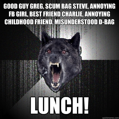 Good Guy Greg, Scum Bag Steve, Annoying FB Girl, Best Friend Charlie, Annoying Childhood Friend, Misunderstood D-Bag LUNCH!  Insanity Wolf