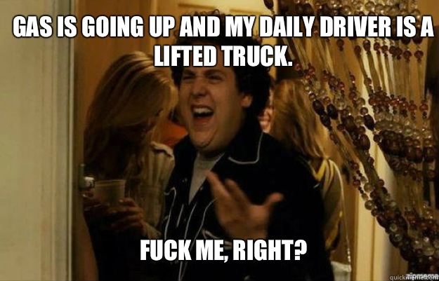 Gas is going up and my daily driver is a lifted truck.  FUCK ME, RIGHT?  fuck me right