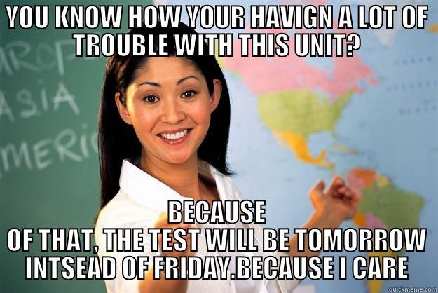 YOU KNOW HOW YOUR HAVIGN A LOT OF TROUBLE WITH THIS UNIT? BECAUSE OF THAT, THE TEST WILL BE TOMORROW INTSEAD OF FRIDAY.BECAUSE I CARE Unhelpful High School Teacher
