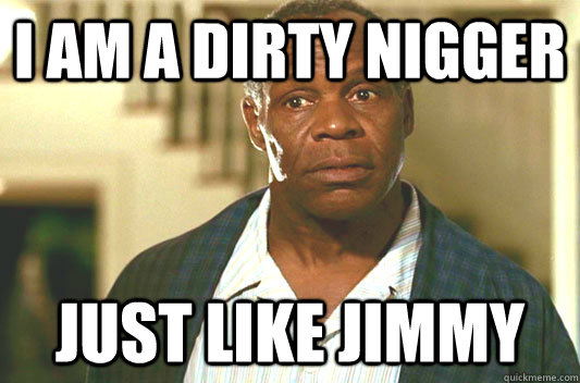 i am a dirty nigger just like jimmy  Glover getting old