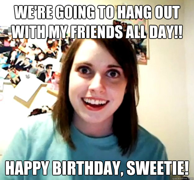 We're going to hang out with my friends all day!! Happy Birthday, sweetie!  Overly Attached Girlfriend