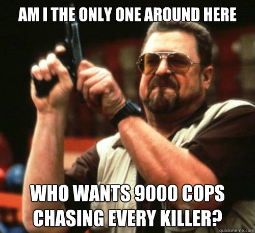 Am i the only one around here Who wants 9000 cops chasing every killer?  Am I The Only One Around Here