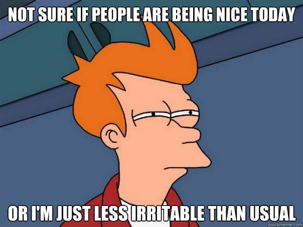 Not sure if people are being nice today Or I'm just less irritable than usual  Futurama Fry