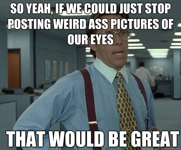 So yeah, if we could just stop posting weird ass pictures of our eyes THAT WOULD BE GREAT  that would be great