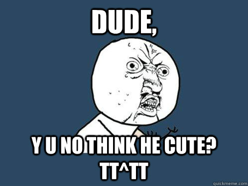 DUDE, Y U NO THINK HE CUTE? TT^TT  Y U No
