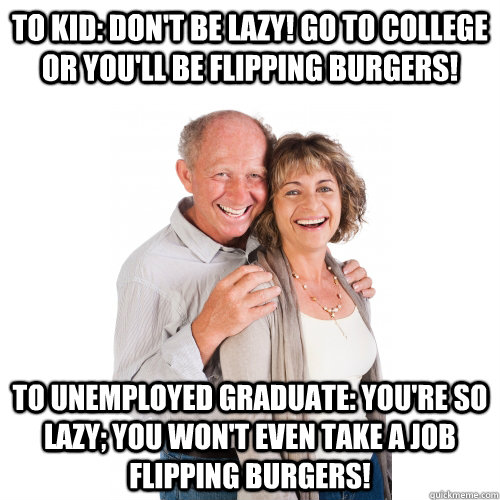 To kid: Don't be lazy! Go to college or you'll be flipping burgers! To unemployed graduate: You're so lazy; you won't even take a job flipping burgers! - To kid: Don't be lazy! Go to college or you'll be flipping burgers! To unemployed graduate: You're so lazy; you won't even take a job flipping burgers!  Scumbag Baby Boomers