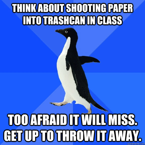 Think about shooting paper into trashcan in class Too afraid it will miss. Get up to throw it away.  Socially Awkward Penguin