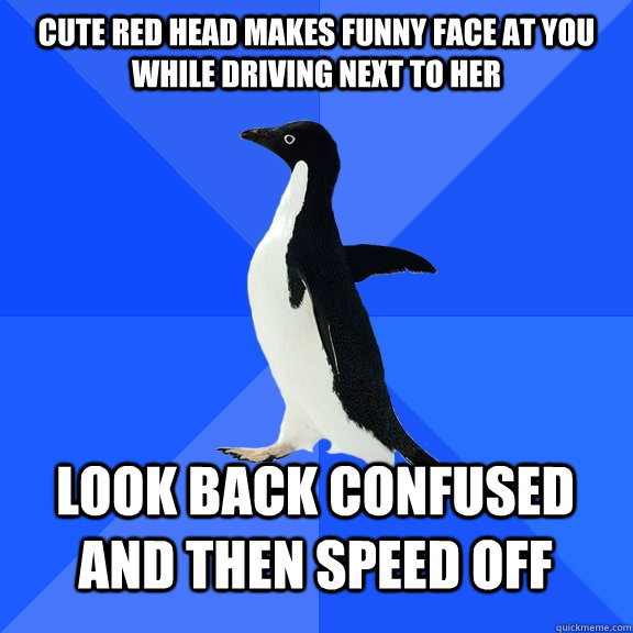 Cute red head makes funny face at you while driving next to her Look back confused and then speed off    Socially Awkward Penguin