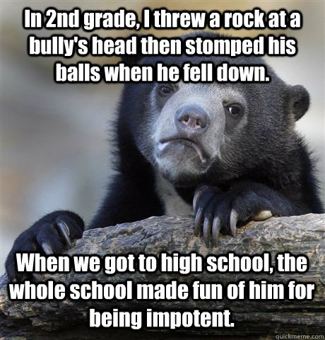 In 2nd grade, I threw a rock at a bully's head then stomped his balls when he fell down. When we got to high school, the whole school made fun of him for being impotent.  Confession Bear