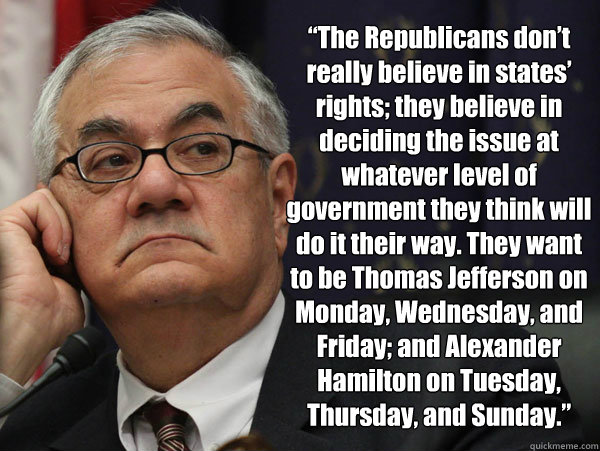“The Republicans don’t really believe in states’ rights; they believe in deciding the issue at whatever level of government they think will do it their way. They want to be Thomas Jefferson on Monday, Wednesday, and Friday; and Alexander - “The Republicans don’t really believe in states’ rights; they believe in deciding the issue at whatever level of government they think will do it their way. They want to be Thomas Jefferson on Monday, Wednesday, and Friday; and Alexander  Barney Frank