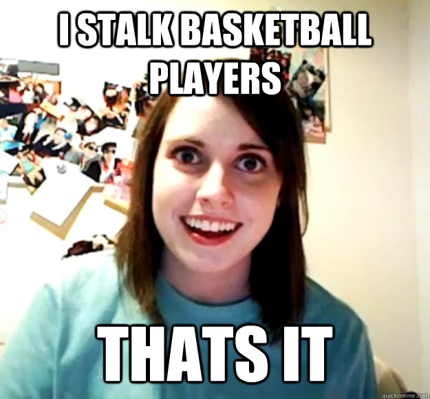 I stalk basketball players thats it  Overly Attached Girlfriend