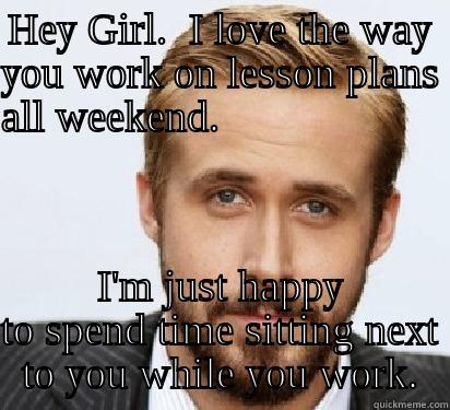 HEY GIRL.  I LOVE THE WAY YOU WORK ON LESSON PLANS ALL WEEKEND.                         I'M JUST HAPPY TO SPEND TIME SITTING NEXT TO YOU WHILE YOU WORK. Good Guy Ryan Gosling