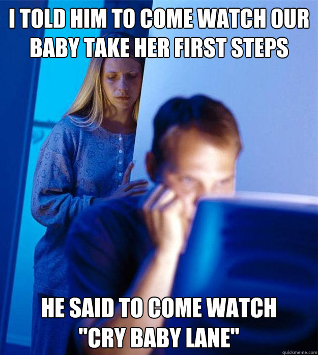 I told him to come watch our baby take her first steps he said to come watch 
