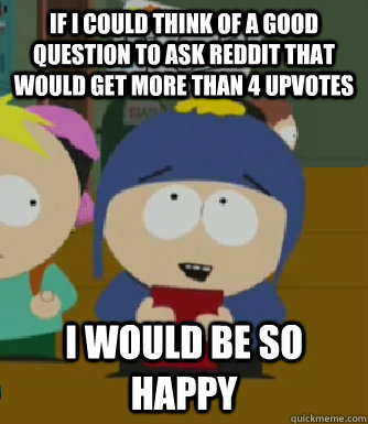 if I could think of a good question to ask reddit that would get more than 4 upvotes I would be so happy - if I could think of a good question to ask reddit that would get more than 4 upvotes I would be so happy  Craig - I would be so happy