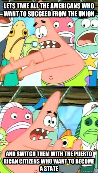 Lets take all the americans who want to succeed from the union and switch them with the puerto rican citizens who want to become a state  Push it somewhere else Patrick