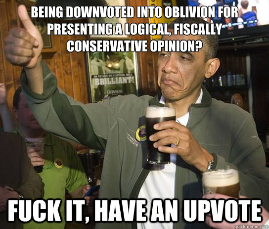 Being downvoted into oblivion for presenting a logical, fiscally conservative opinion? Fuck it, have an upvote  Upvoting Obama