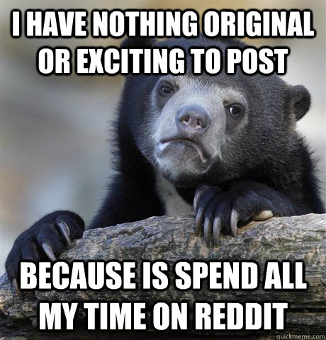 i have nothing original or exciting to post Because is spend all my time on reddit  Confession Bear