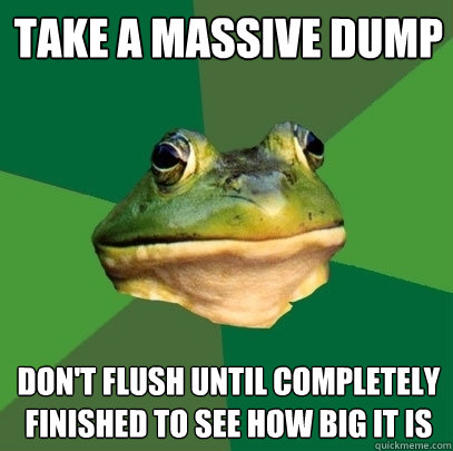 take a massive dump  don't flush until completely finished to see how big it is  Foul Bachelor Frog