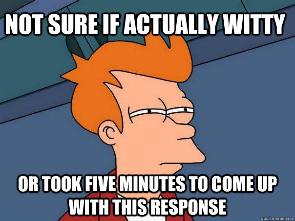 Not Sure if actually Witty or took five minutes to come up with this response  Futurama Fry