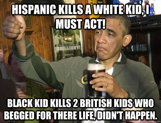 hispanic kills a white kid, I must act! Black kid kills 2 british kids who begged for there life, didn't happen.  - hispanic kills a white kid, I must act! Black kid kills 2 british kids who begged for there life, didn't happen.   Upvoting Obama
