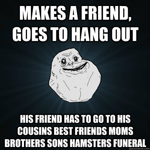 Makes a friend, goes to hang out his friend has to go to his cousins best friends moms brothers sons hamsters funeral  Forever Alone