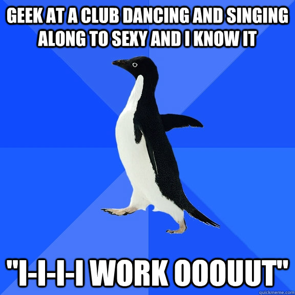 GEEK AT A CLUB DANCING AND SINGING ALONG TO SEXY AND I KNOW IT 