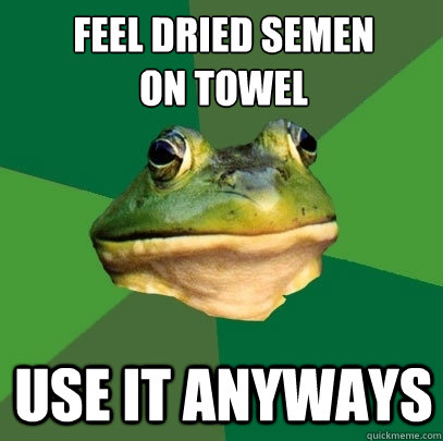 Feel dried semen 
on towel Use it anyways  Foul Bachelor Frog