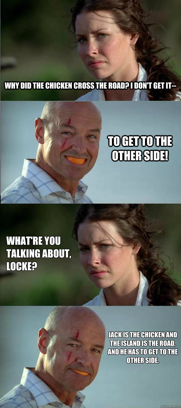 why did the chicken cross the road? I don't get it-- TO GET TO THE OTHER SIDE! what're you talking about, locke? jack is the chicken and the island is the road, and he has to get to the other side. - why did the chicken cross the road? I don't get it-- TO GET TO THE OTHER SIDE! what're you talking about, locke? jack is the chicken and the island is the road, and he has to get to the other side.  Lost