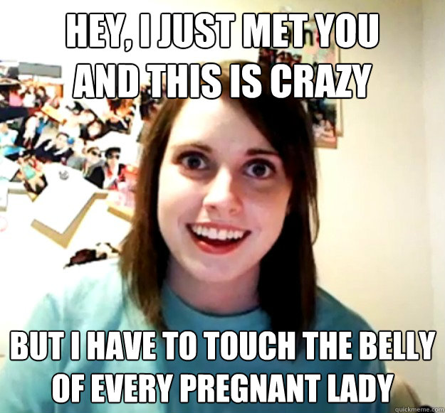 Hey, I just met you
and this is crazy But I have to touch the belly
Of every pregnant lady  Overly Attached Girlfriend