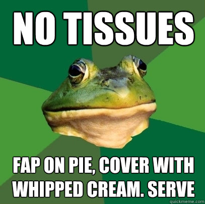 No Tissues Fap on Pie, cover with whipped cream. Serve  Foul Bachelor Frog