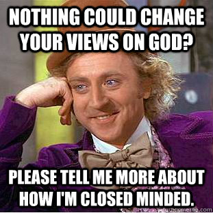 Nothing could change your views on God? Please tell me more about how I'm closed minded.  Condescending Wonka