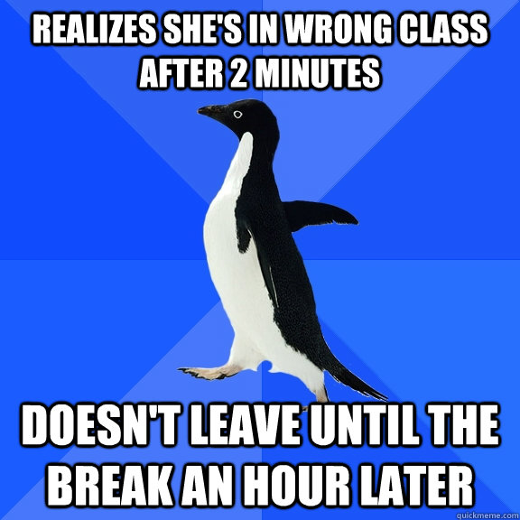 Realizes she's in wrong class after 2 minutes Doesn't leave until the break an hour later  Socially Awkward Penguin