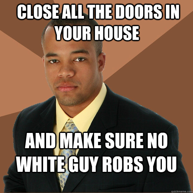  CLOSE ALL THE DOORS IN YOUR HOUSE AND MAKE SURE NO WHITE GUY ROBS YOU -  CLOSE ALL THE DOORS IN YOUR HOUSE AND MAKE SURE NO WHITE GUY ROBS YOU  Successful Black Man