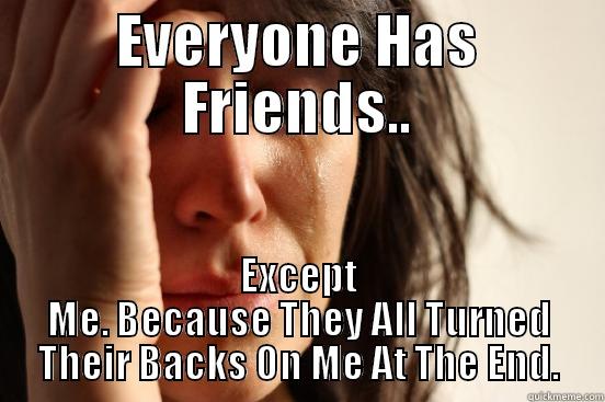 EVERYONE HAS FRIENDS.. EXCEPT ME. BECAUSE THEY ALL TURNED THEIR BACKS ON ME AT THE END. First World Problems