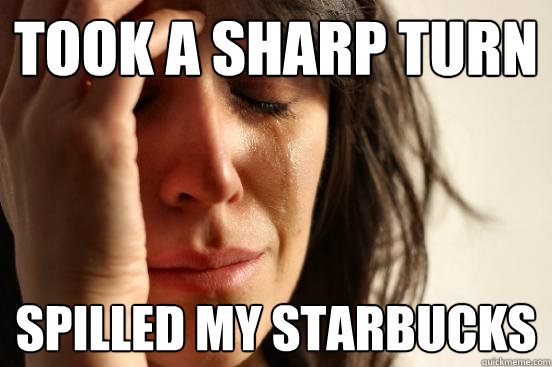 Took a sharp turn spilled my starbucks  First World Problems