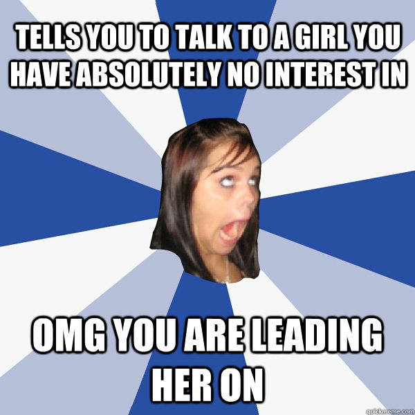 Tells you to talk to a girl you have absolutely no interest in  OMG you are leading her on  Annoying Facebook Girl