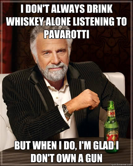 I don't always drink whiskey alone listening to pavarotti But when I do, i'm glad i don't own a gun  Dos Equis man