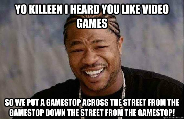 Yo Killeen I heard you like video games So we put a GameStop across the street from the Gamestop down the street from the Gamestop!  Xibit Yo Dawg