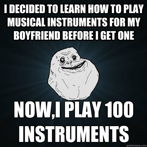 I decided to learn how to play musical instruments for my boyfriend before I get one Now,I play 100 instruments  Forever Alone
