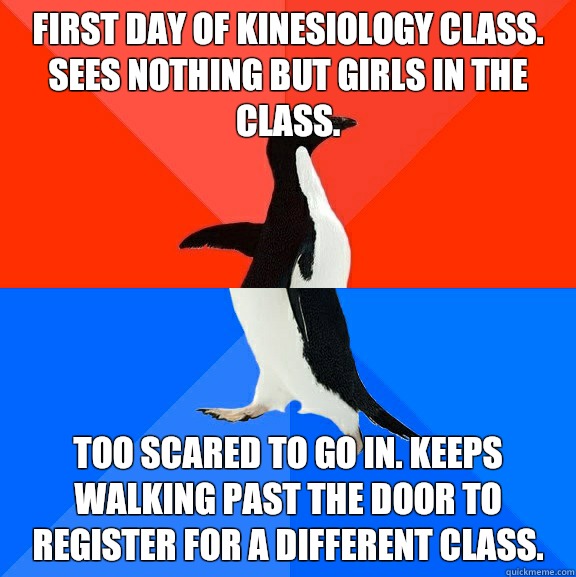 First day of kinesiology class. Sees nothing but girls in the class. Too scared to go in. Keeps walking past the door to register for a different class.  Socially Awesome Awkward Penguin