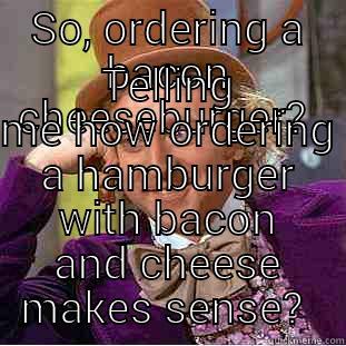 SO, ORDERING A BACON CHEESEBURGER?  TELLING ME HOW ORDERING A HAMBURGER WITH BACON AND CHEESE MAKES SENSE?  Condescending Wonka