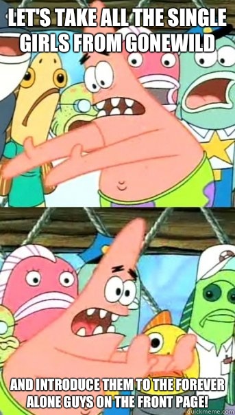 Let's take all the single girls from GoneWild and introduce them to the forever alone guys on the front page!  Push it somewhere else Patrick