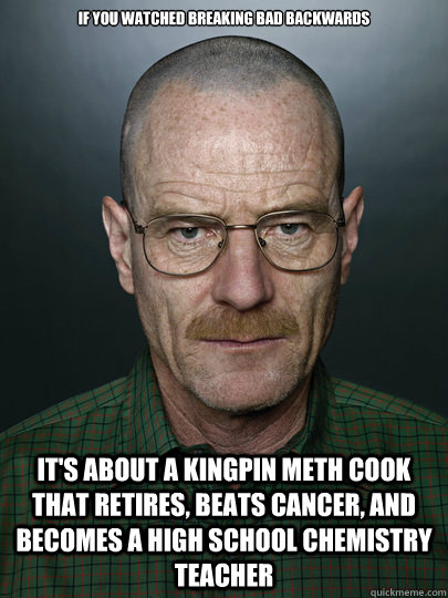 If you watched breaking bad backwards it's about a kingpin meth cook that retires, beats cancer, and becomes a high school chemistry teacher - If you watched breaking bad backwards it's about a kingpin meth cook that retires, beats cancer, and becomes a high school chemistry teacher  Misc
